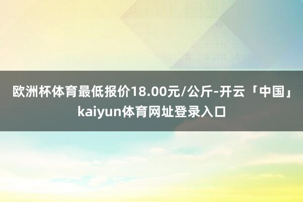 欧洲杯体育最低报价18.00元/公斤-开云「中国」kaiyun体育网址登录入口