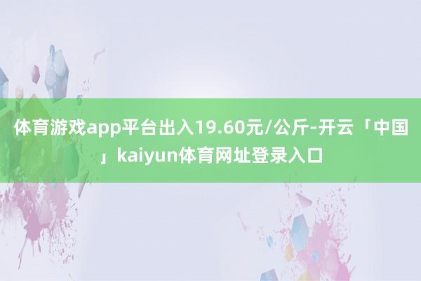 体育游戏app平台出入19.60元/公斤-开云「中国」kaiyun体育网址登录入口