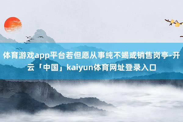体育游戏app平台若但愿从事纯不竭或销售岗亭-开云「中国」kaiyun体育网址登录入口