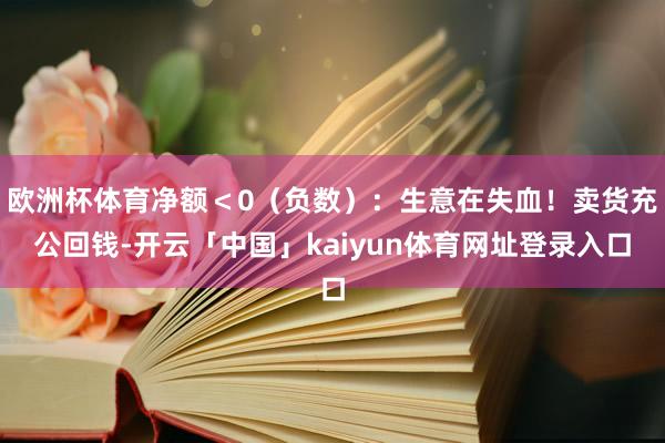 欧洲杯体育净额<0(负数):生意在失血!卖货充公回钱-开云「中国」kaiyun体育网址登录入口