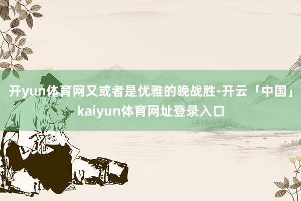开yun体育网又或者是优雅的晚战胜-开云「中国」kaiyun体育网址登录入口