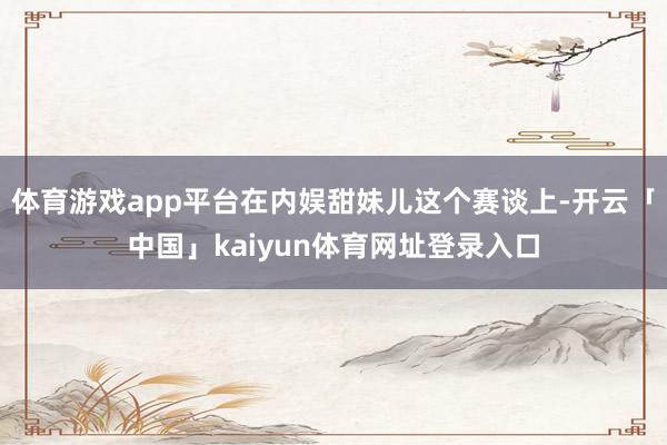 体育游戏app平台在内娱甜妹儿这个赛谈上-开云「中国」kaiyun体育网址登录入口