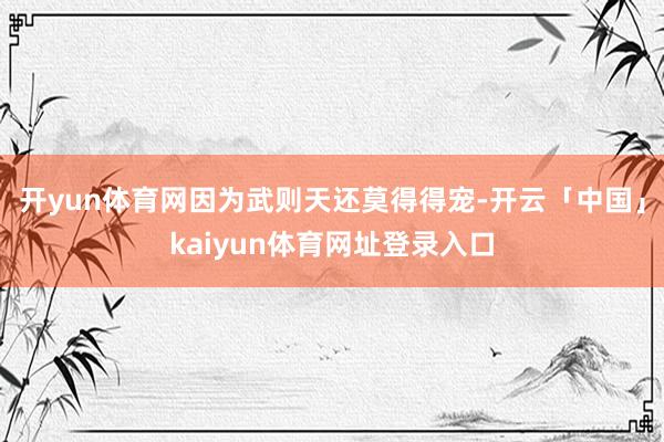 开yun体育网因为武则天还莫得得宠-开云「中国」kaiyun体育网址登录入口