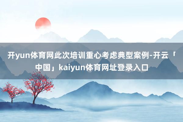 开yun体育网　　此次培训重心考虑典型案例-开云「中国」kaiyun体育网址登录入口