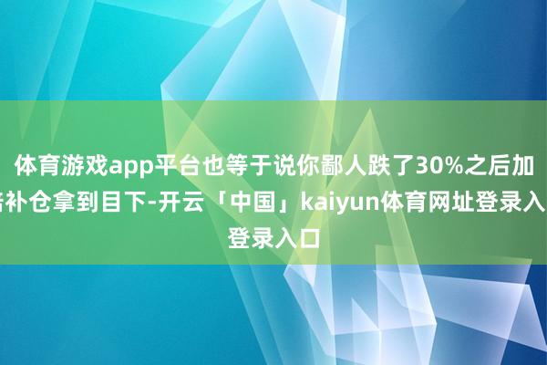 体育游戏app平台也等于说你鄙人跌了30%之后加倍补仓拿到目下-开云「中国」kaiyun体育网址登录入口