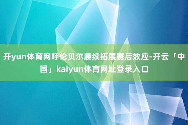 开yun体育网呼伦贝尔赓续拓展赛后效应-开云「中国」kaiyun体育网址登录入口
