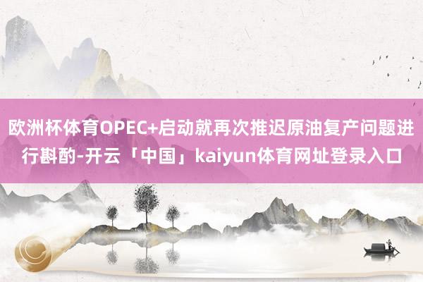 欧洲杯体育OPEC+启动就再次推迟原油复产问题进行斟酌-开云「中国」kaiyun体育网址登录入口