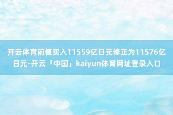 开云体育前值买入11559亿日元修正为11576亿日元-开云「中国」kaiyun体育网址登录入口