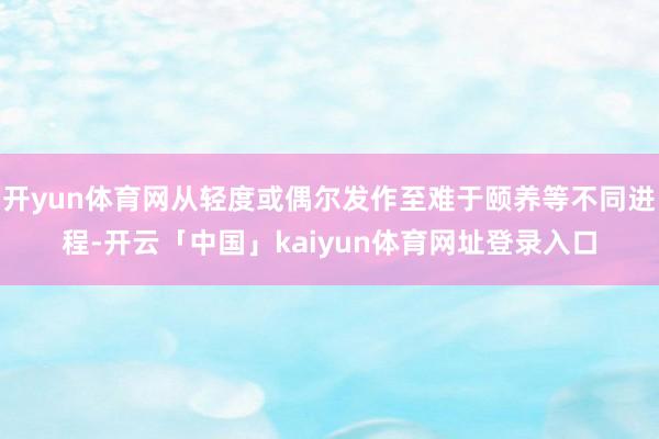 开yun体育网从轻度或偶尔发作至难于颐养等不同进程-开云「中国」kaiyun体育网址登录入口