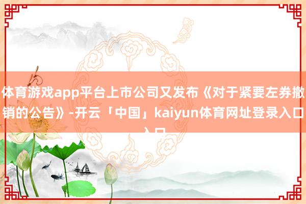 体育游戏app平台上市公司又发布《对于紧要左券撤销的公告》-开云「中国」kaiyun体育网址登录入口