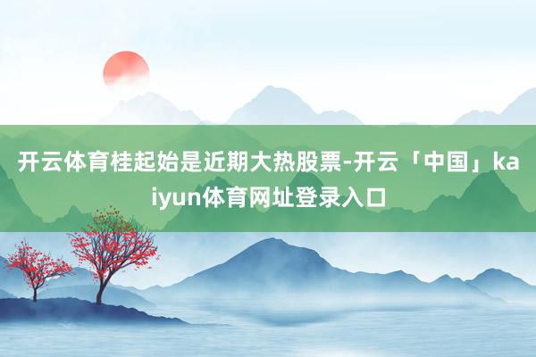 开云体育 桂起始是近期大热股票-开云「中国」kaiyun体育网址登录入口