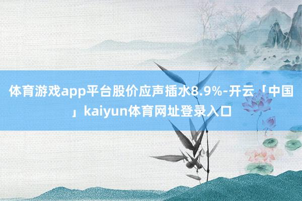 体育游戏app平台股价应声插水8.9%-开云「中国」kaiyun体育网址登录入口
