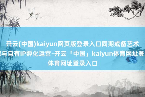 开云(中国)kaiyun网页版登录入口同期戒备艺术家挖掘与自有IP孵化运营-开云「中国」kaiyun体育网址登录入口