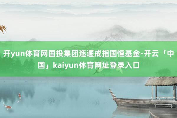 开yun体育网国投集团迤逦戒指国恒基金-开云「中国」kaiyun体育网址登录入口