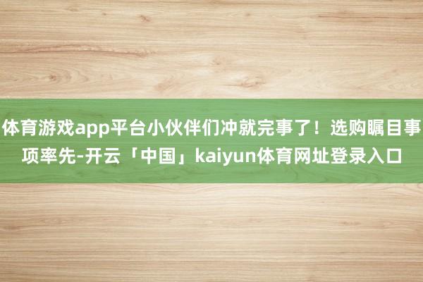 体育游戏app平台小伙伴们冲就完事了！选购瞩目事项率先-开云「中国」kaiyun体育网址登录入口