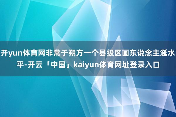 开yun体育网非常于朔方一个县级区画东说念主涎水平-开云「中国」kaiyun体育网址登录入口