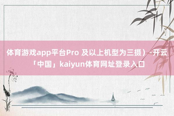 体育游戏app平台Pro 及以上机型为三摄）-开云「中国」kaiyun体育网址登录入口