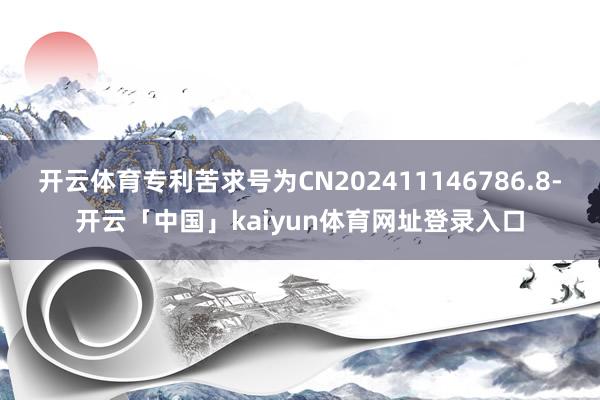 开云体育专利苦求号为CN202411146786.8-开云「中国」kaiyun体育网址登录入口