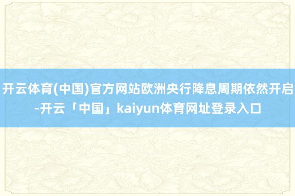 开云体育(中国)官方网站欧洲央行降息周期依然开启-开云「中国」kaiyun体育网址登录入口
