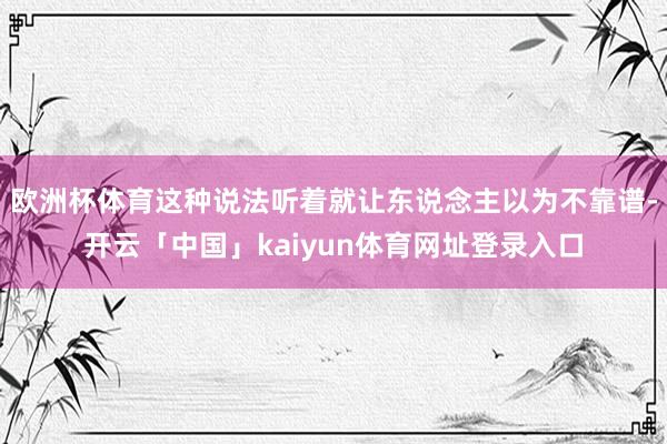欧洲杯体育这种说法听着就让东说念主以为不靠谱-开云「中国」kaiyun体育网址登录入口