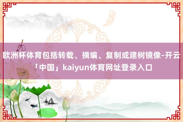 欧洲杯体育包括转载、摘编、复制或建树镜像-开云「中国」kaiyun体育网址登录入口