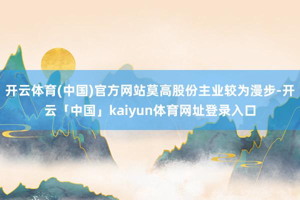 开云体育(中国)官方网站莫高股份主业较为漫步-开云「中国」kaiyun体育网址登录入口