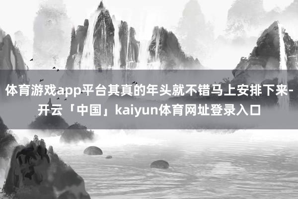 体育游戏app平台其真的年头就不错马上安排下来-开云「中国」kaiyun体育网址登录入口