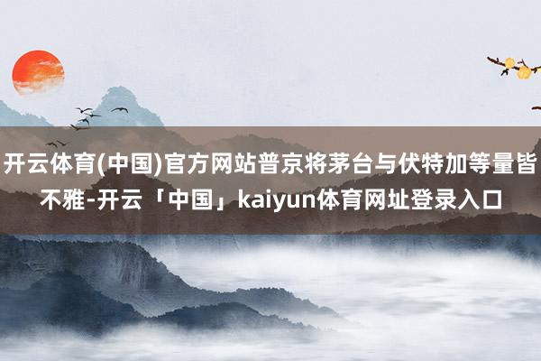 开云体育(中国)官方网站普京将茅台与伏特加等量皆不雅-开云「中国」kaiyun体育网址登录入口