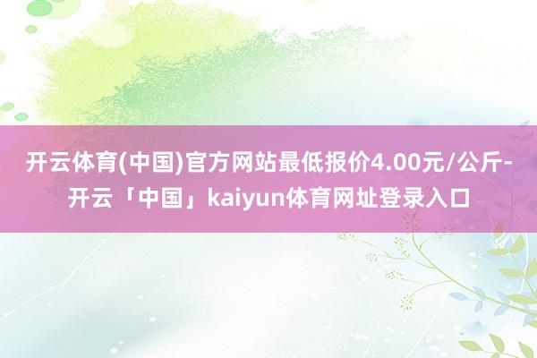 开云体育(中国)官方网站最低报价4.00元/公斤-开云「中国」kaiyun体育网址登录入口