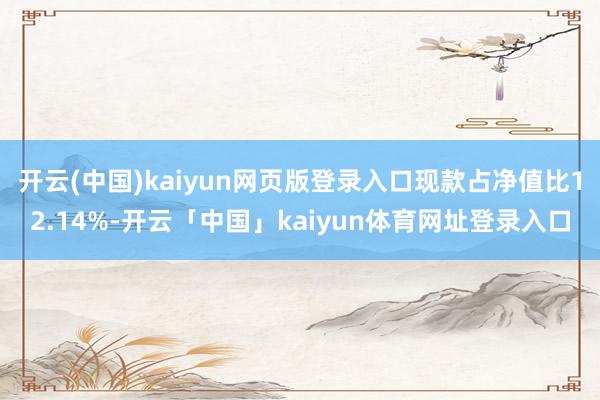 开云(中国)kaiyun网页版登录入口现款占净值比12.14%-开云「中国」kaiyun体育网址登录入口