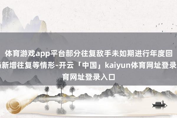 体育游戏app平台部分往复敌手未如期进行年度回拜仍新增往复等情形-开云「中国」kaiyun体育网址登录入口
