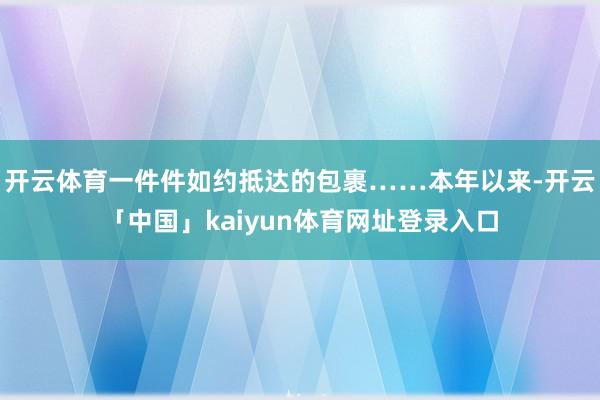开云体育一件件如约抵达的包裹……本年以来-开云「中国」kaiyun体育网址登录入口