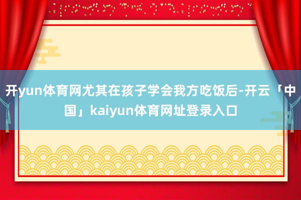 开yun体育网尤其在孩子学会我方吃饭后-开云「中国」kaiyun体育网址登录入口