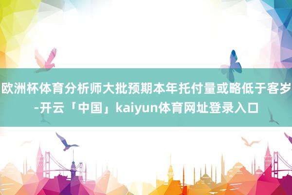 欧洲杯体育分析师大批预期本年托付量或略低于客岁-开云「中国」kaiyun体育网址登录入口