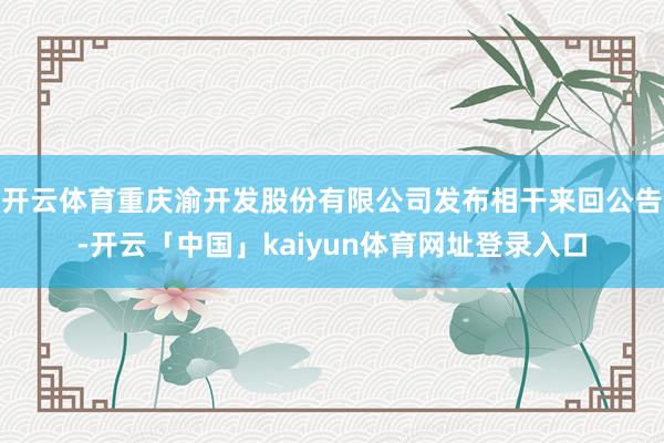 开云体育重庆渝开发股份有限公司发布相干来回公告-开云「中国」kaiyun体育网址登录入口
