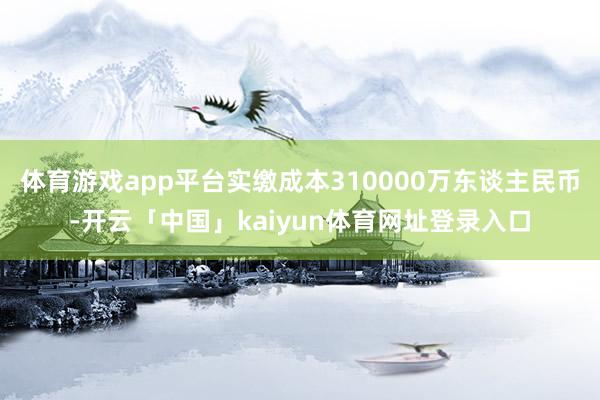 体育游戏app平台实缴成本310000万东谈主民币-开云「中国」kaiyun体育网址登录入口