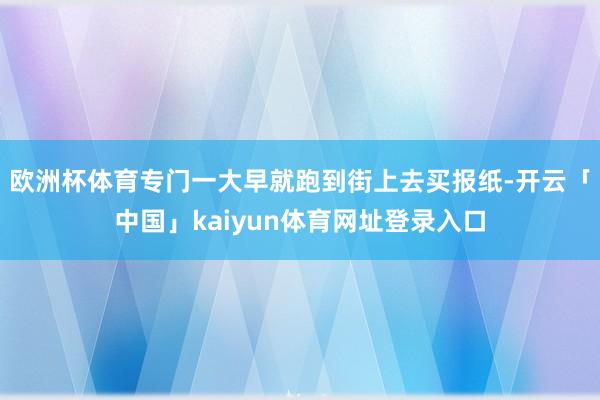 欧洲杯体育专门一大早就跑到街上去买报纸-开云「中国」kaiyun体育网址登录入口