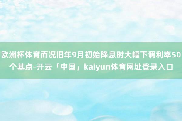 欧洲杯体育而况旧年9月初始降息时大幅下调利率50个基点-开云「中国」kaiyun体育网址登录入口