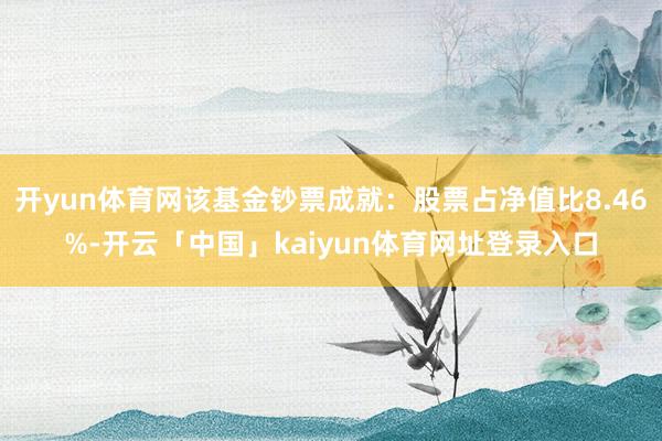开yun体育网该基金钞票成就:股票占净值比8.46%-开云「中国」kaiyun体育网址登录入口