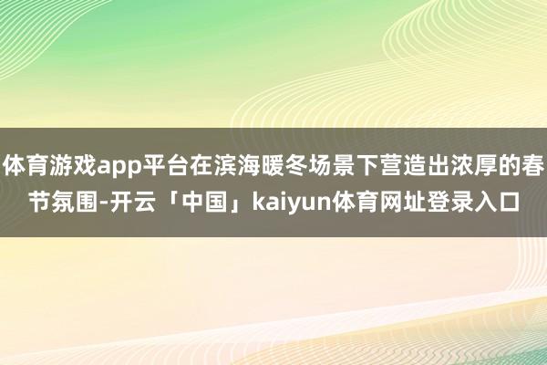 体育游戏app平台在滨海暖冬场景下营造出浓厚的春节氛围-开云「中国」kaiyun体育网址登录入口