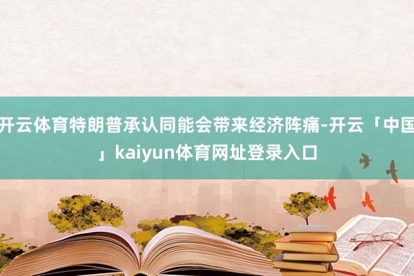 开云体育特朗普承认同能会带来经济阵痛-开云「中国」kaiyun体育网址登录入口