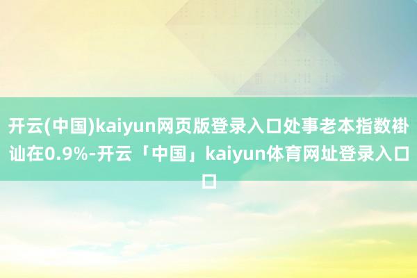 开云(中国)kaiyun网页版登录入口处事老本指数褂讪在0.9%-开云「中国」kaiyun体育网址登录入口