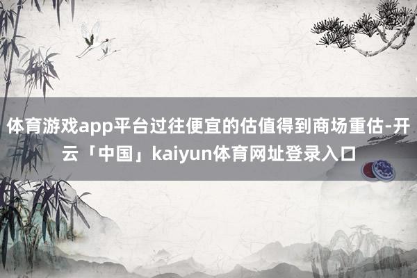 体育游戏app平台过往便宜的估值得到商场重估-开云「中国」kaiyun体育网址登录入口