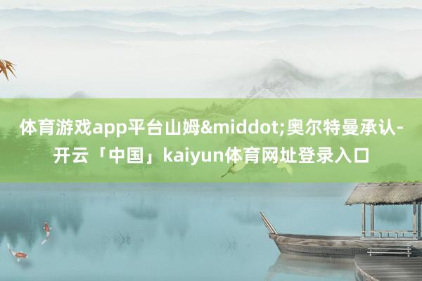 体育游戏app平台山姆·奥尔特曼承认-开云「中国」kaiyun体育网址登录入口