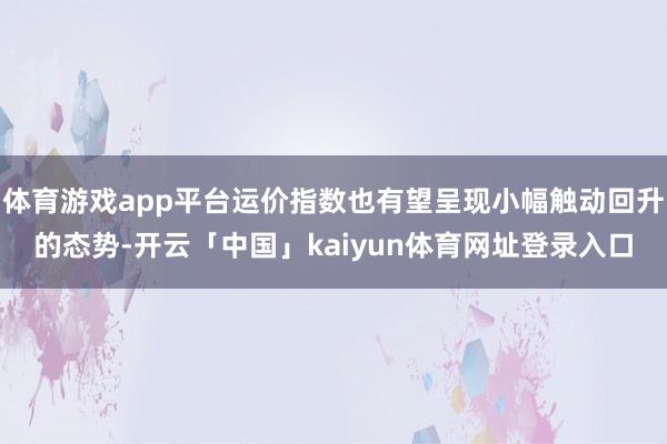 体育游戏app平台运价指数也有望呈现小幅触动回升的态势-开云「中国」kaiyun体育网址登录入口