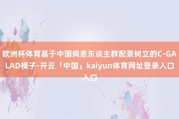 欧洲杯体育基于中国病患东谈主群配景树立的C-GALAD模子-开云「中国」kaiyun体育网址登录入口