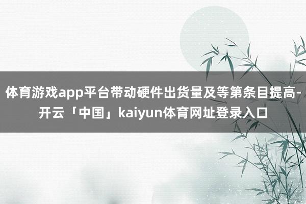 体育游戏app平台带动硬件出货量及等第条目提高-开云「中国」kaiyun体育网址登录入口