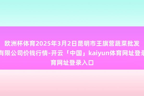 欧洲杯体育2025年3月2日昆明市王旗营蔬菜批发商场有限公司价钱行情-开云「中国」kaiyun体育网址登录入口