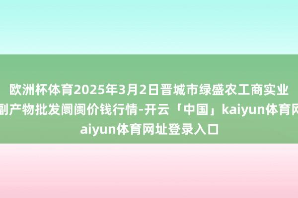 欧洲杯体育2025年3月2日晋城市绿盛农工商实业有限公司农副产物批发阛阓价钱行情-开云「中国」kaiyun体育网址登录入口