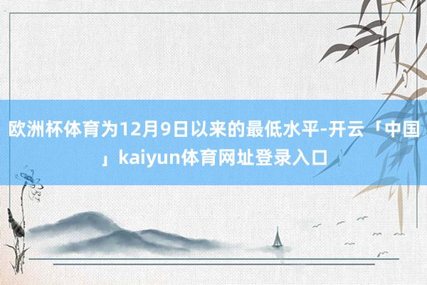 欧洲杯体育为12月9日以来的最低水平-开云「中国」kaiyun体育网址登录入口